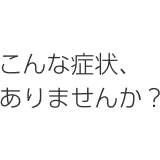 こんな症状ありませんか？